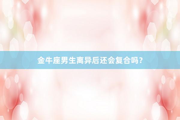 金牛座男生离异后还会复合吗？