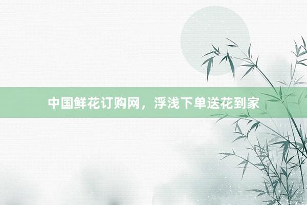 中国鲜花订购网，浮浅下单送花到家