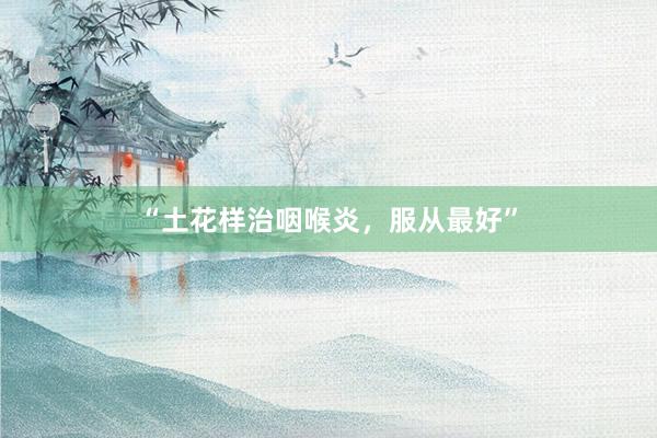 “土花样治咽喉炎，服从最好”
