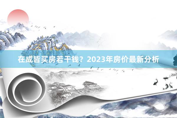 在成皆买房若干钱？2023年房价最新分析